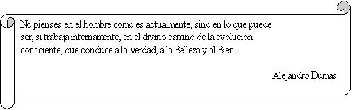 Pergamino horizontal: No pienses en el hombre como es actualmente, sino en lo que puede ser, si trabaja internamente, en el divino camino de la evolucin consciente, que conduce a la Verdad, a la Belleza y al Bien.

Alejandro Dumas
